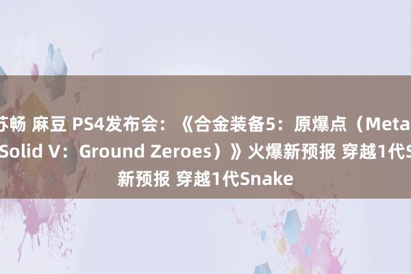 苏畅 麻豆 PS4发布会：《合金装备5：原爆点（Metal Gear Solid V：Ground Zeroes）》火爆新预报 穿越1代Snake