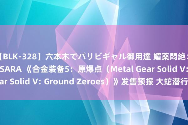 【BLK-328】六本木でパリピギャル御用達 媚薬悶絶オイルマッサージ SARA 《合金装备5：原爆点（Metal Gear Solid V: Ground Zeroes）》发售预报 大蛇潜行毛病