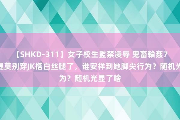 【SHKD-311】女子校生監禁凌辱 鬼畜輪姦77 求冯提莫别穿JK搭白丝腿了，谁安祥到她脚尖行为？随机光显了啥