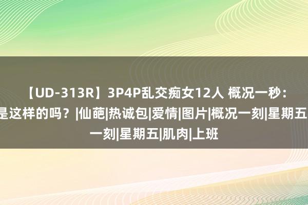 【UD-313R】3P4P乱交痴女12人 概况一秒：胸部推拿是这样的吗？|仙葩|热诚包|爱情|图片|概况一刻|星期五|肌肉|上班