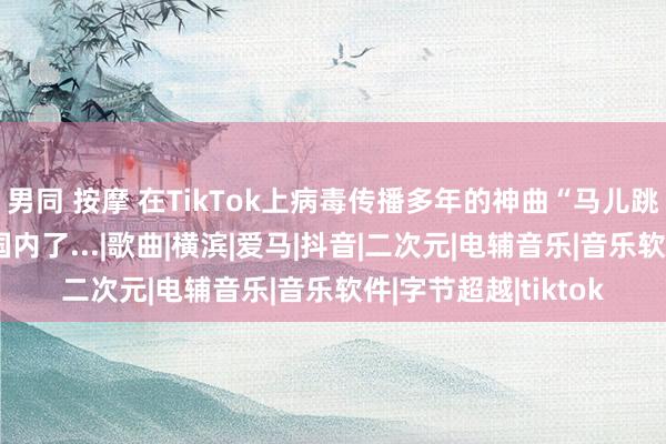 男同 按摩 在TikTok上病毒传播多年的神曲“马儿跳”终于如故入侵到国内了...|歌曲|横滨|爱马|抖音|二次元|电辅音乐|音乐软件|字节超越|tiktok