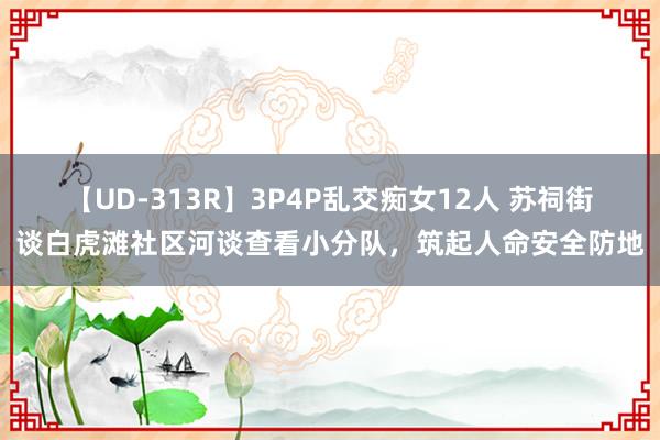 【UD-313R】3P4P乱交痴女12人 苏祠街谈白虎滩社区河谈查看小分队，筑起人命安全防地