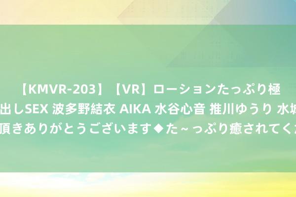 【KMVR-203】【VR】ローションたっぷり極上5人ソープ嬢と中出しSEX 波多野結衣 AIKA 水谷心音 推川ゆうり 水城奈緒 ～本日は御指名頂きありがとうございます◆た～っぷり癒されてくださいね◆～ 两岸679名选手平潭同台比拼跆拳说念