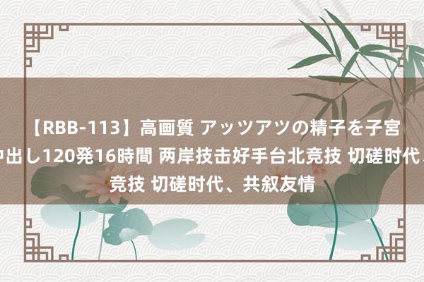 【RBB-113】高画質 アッツアツの精子を子宮に孕ませ中出し120発16時間 两岸技击好手台北竞技 切磋时代、共叙友情