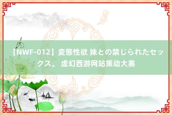 【NWF-012】変態性欲 妹との禁じられたセックス。 虚幻西游网站策动大赛