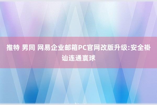 推特 男同 网易企业邮箱PC官网改版升级:安全褂讪连通寰球