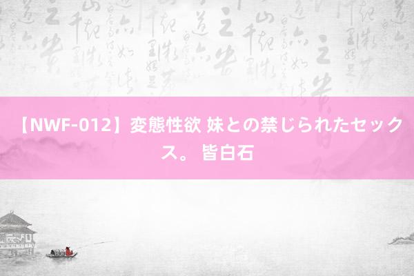 【NWF-012】変態性欲 妹との禁じられたセックス。 皆白石