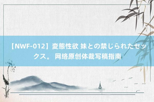 【NWF-012】変態性欲 妹との禁じられたセックス。 网络原创体裁写稿指南