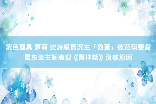 紫色面具 萝莉 史詩級實況主「魯蛋」被范琪斐當罵东谈主詞　表现《黑神話》沒破原因