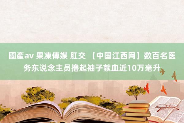 國產av 果凍傳媒 肛交 【中国江西网】数百名医务东说念主员撸起袖子献血近10万毫升