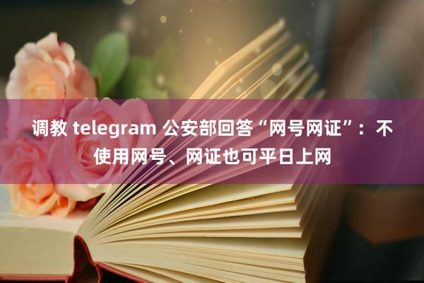 调教 telegram 公安部回答“网号网证”：不使用网号、网证也可平日上网