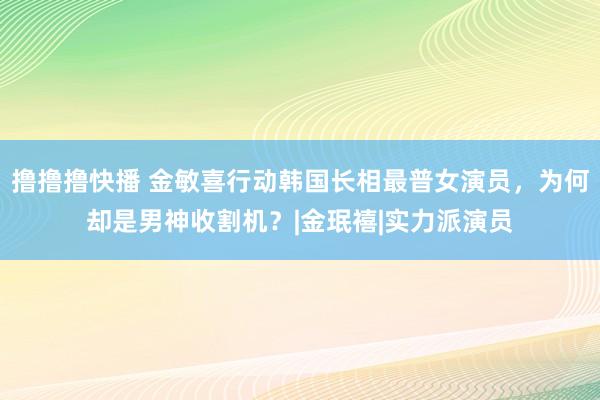 撸撸撸快播 金敏喜行动韩国长相最普女演员，为何却是男神收割机？|金珉禧|实力派演员