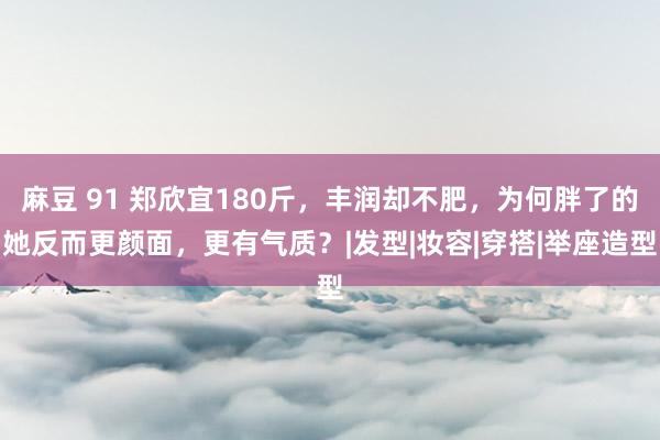 麻豆 91 郑欣宜180斤，丰润却不肥，为何胖了的她反而更颜面，更有气质？|发型|妆容|穿搭|举座造型