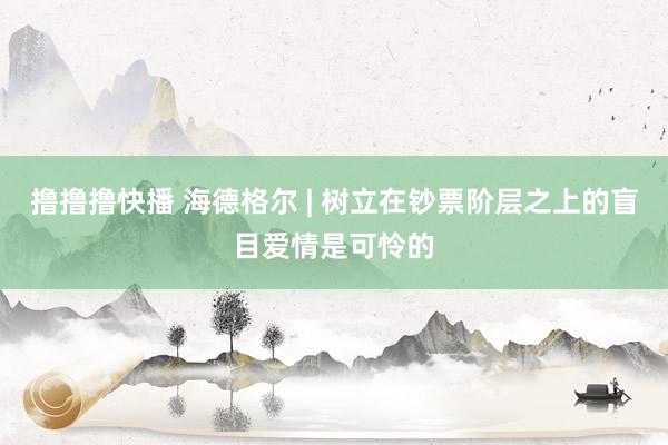 撸撸撸快播 海德格尔 | 树立在钞票阶层之上的盲目爱情是可怜的