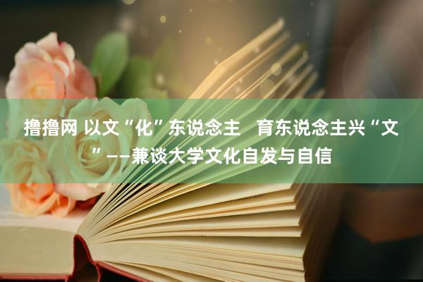 撸撸网 以文“化”东说念主   育东说念主兴“文”——兼谈大学文化自发与自信