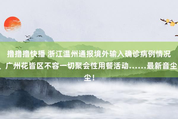 撸撸撸快播 浙江温州通报境外输入确诊病例情况、广州花皆区不容一切聚会性用餐活动……最新音尘！