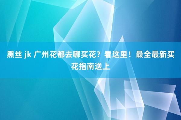 黑丝 jk 广州花都去哪买花？看这里！最全最新买花指南送上