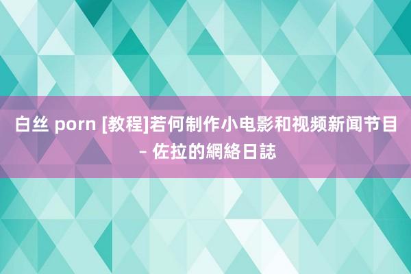 白丝 porn [教程]若何制作小电影和视频新闻节目 – 佐拉的網絡日誌