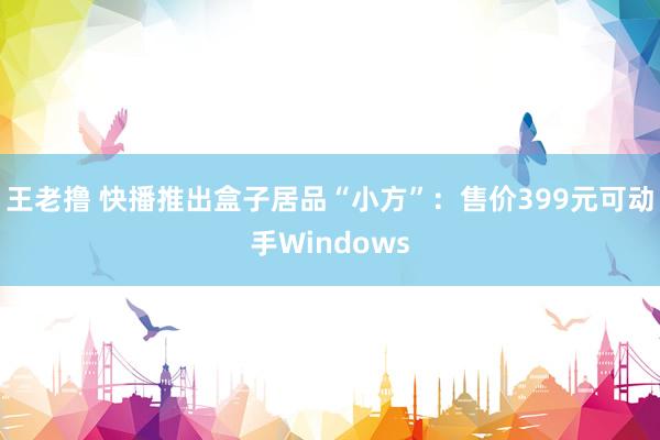 王老撸 快播推出盒子居品“小方”：售价399元可动手Windows