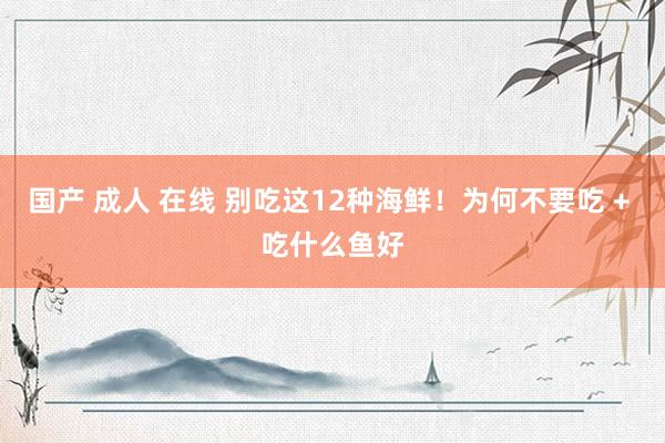 国产 成人 在线 别吃这12种海鲜！为何不要吃 + 吃什么鱼好