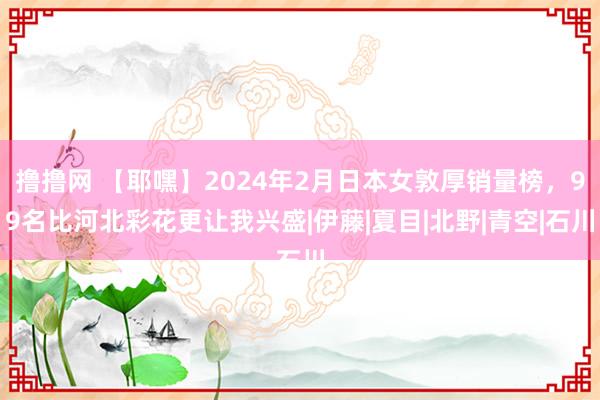 撸撸网 【耶嘿】2024年2月日本女敦厚销量榜，99名比河北彩花更让我兴盛|伊藤|夏目|北野|青空|石川