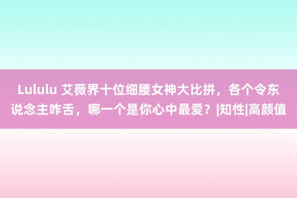 Lululu 艾薇界十位细腰女神大比拼，各个令东说念主咋舌，哪一个是你心中最爱？|知性|高颜值