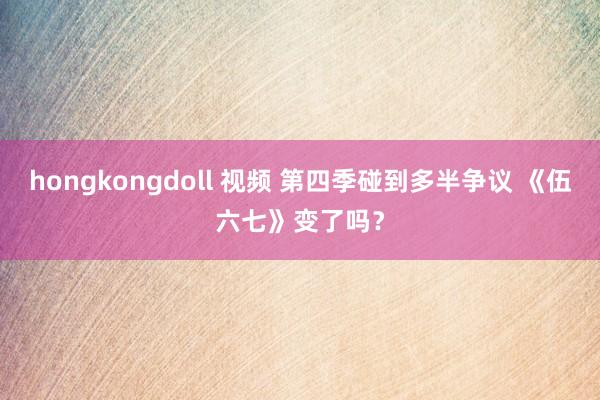 hongkongdoll 视频 第四季碰到多半争议 《伍六七》变了吗？