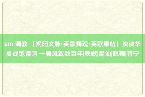 sm 调教 【揭阳文脉·英歌舞魂·英歌柬帖】泱泱华夏战饱读响 一舞风致数百年|秧歌|潮汕|跳舞|普宁