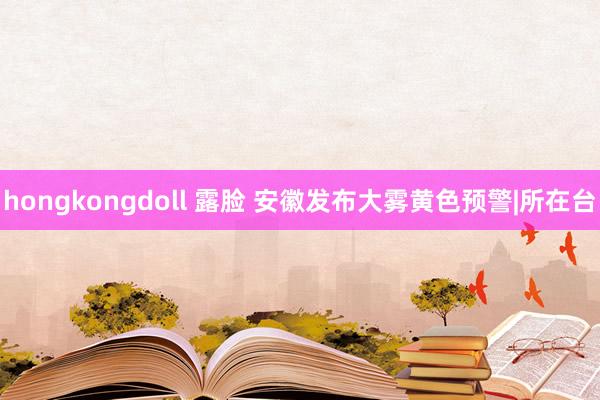 hongkongdoll 露脸 安徽发布大雾黄色预警|所在台