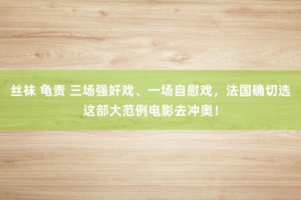 丝袜 龟责 三场强奸戏、一场自慰戏，法国确切选这部大范例电影去冲奥！