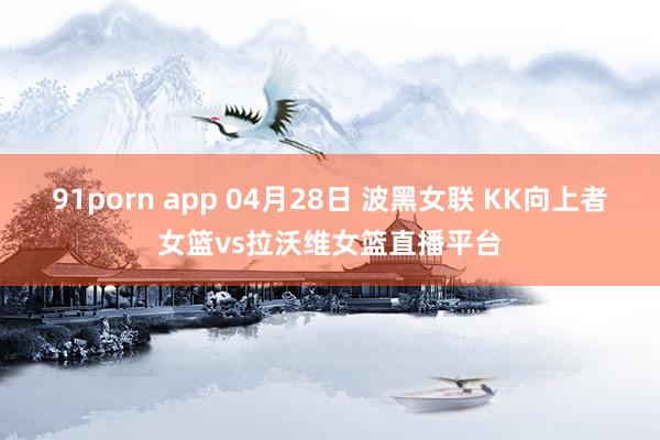 91porn app 04月28日 波黑女联 KK向上者女篮vs拉沃维女篮直播平台