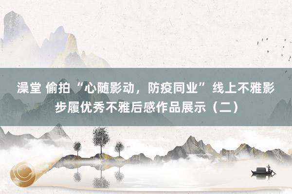 澡堂 偷拍 “心随影动，防疫同业” 线上不雅影步履优秀不雅后感作品展示（二）