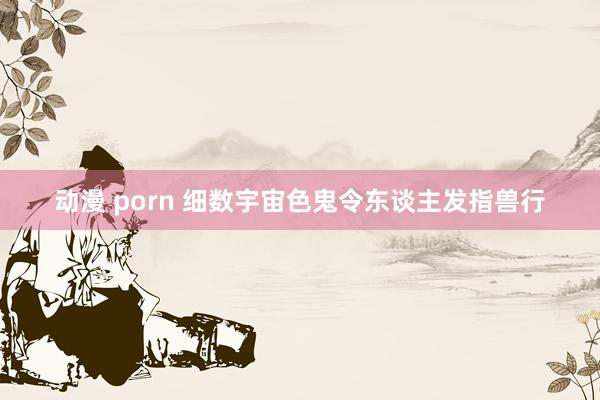 动漫 porn 细数宇宙色鬼令东谈主发指兽行