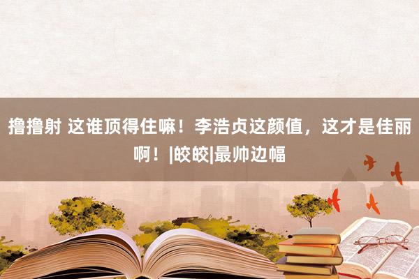 撸撸射 这谁顶得住嘛！李浩贞这颜值，这才是佳丽啊！|皎皎|最帅边幅