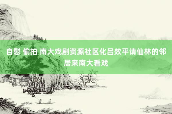 自慰 偷拍 南大戏剧资源社区化吕效平请仙林的邻居来南大看戏