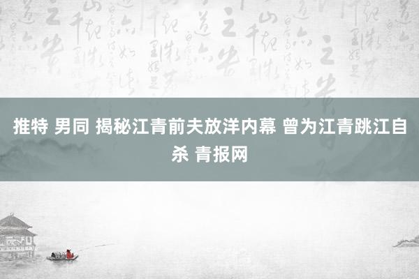 推特 男同 揭秘江青前夫放洋内幕 曾为江青跳江自杀 青报网