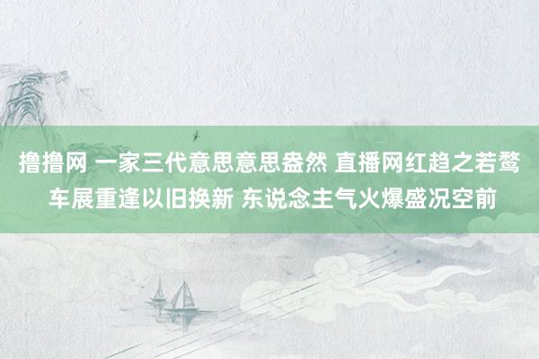 撸撸网 一家三代意思意思盎然 直播网红趋之若鹜 车展重逢以旧换新 东说念主气火爆盛况空前