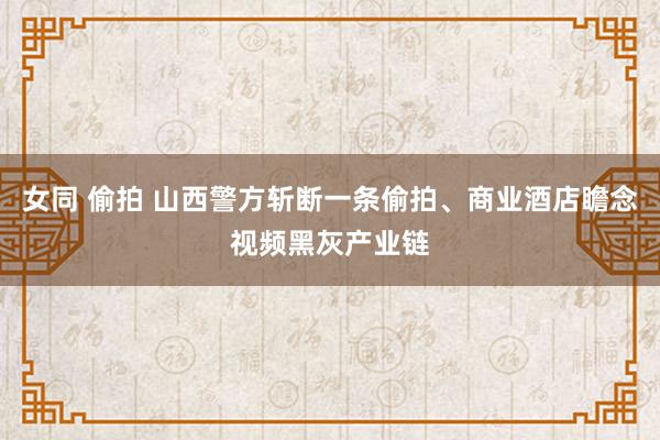 女同 偷拍 山西警方斩断一条偷拍、商业酒店瞻念视频黑灰产业链