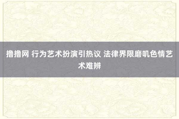 撸撸网 行为艺术扮演引热议 法律界限磨叽色情艺术难辨