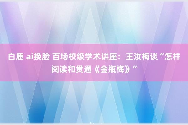 白鹿 ai换脸 百场校级学术讲座：王汝梅谈“怎样阅读和贯通《金瓶梅》”