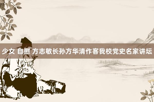 少女 自慰 方志敏长孙方华清作客我校党史名家讲坛