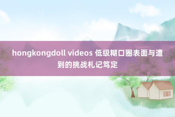 hongkongdoll videos 低级糊口圈表面与遭到的挑战札记笃定