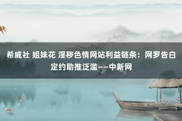 希威社 姐妹花 淫秽色情网站利益链条：网罗告白定约助推泛滥——中新网