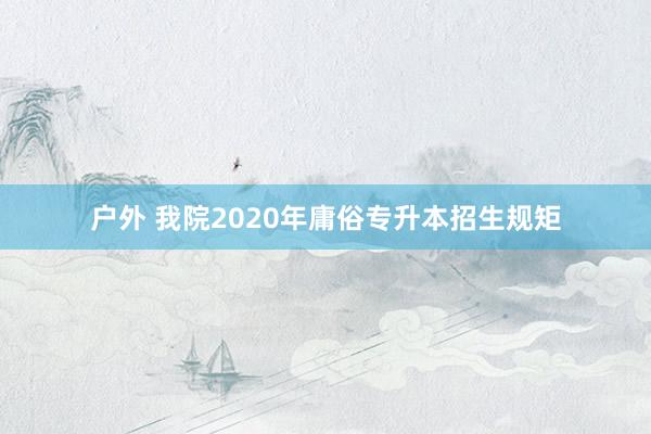 户外 我院2020年庸俗专升本招生规矩