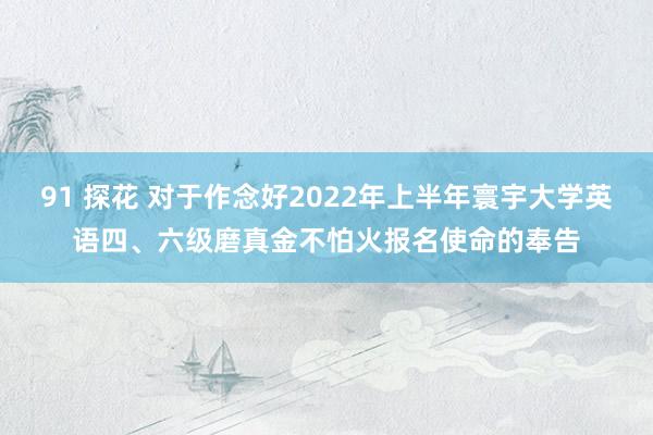 91 探花 对于作念好2022年上半年寰宇大学英语四、六级磨真金不怕火报名使命的奉告