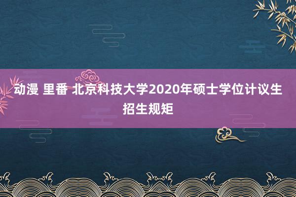 动漫 里番 北京科技大学2020年硕士学位计议生招生规矩