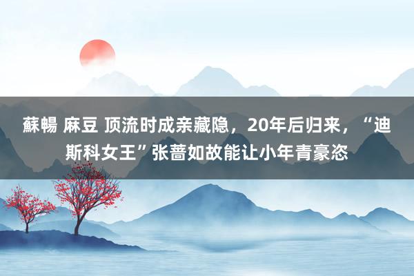 蘇暢 麻豆 顶流时成亲藏隐，20年后归来，“迪斯科女王”张蔷如故能让小年青豪恣