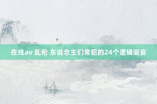 在线av 乱伦 东说念主们常犯的24个逻辑诞妄