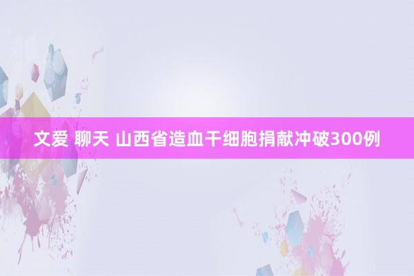 文爱 聊天 山西省造血干细胞捐献冲破300例