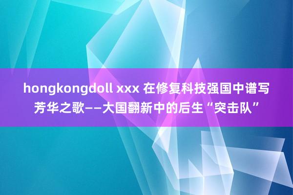 hongkongdoll xxx 在修复科技强国中谱写芳华之歌——大国翻新中的后生“突击队”